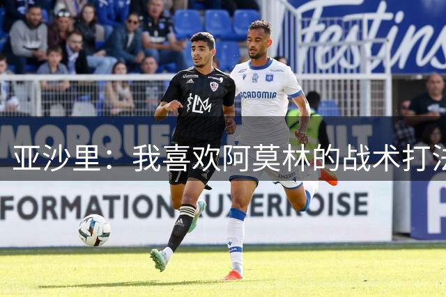 亚沙里：我喜欢阿莫林的战术打法；想和莫德里奇长期搭档