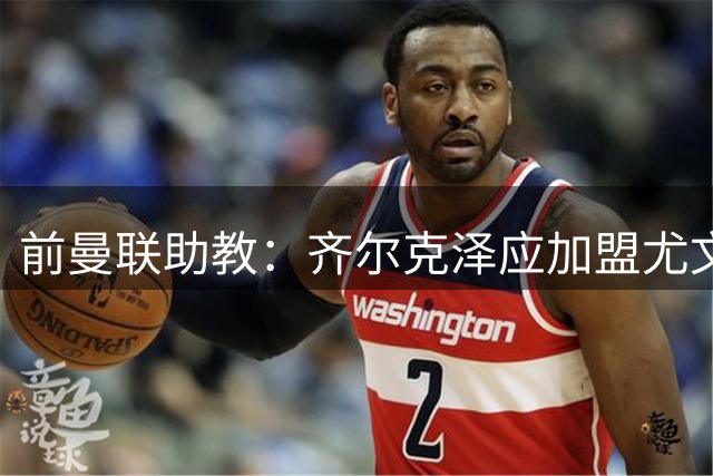 前曼联助教：齐尔克泽应加盟尤文 拉什福德可留在曼联